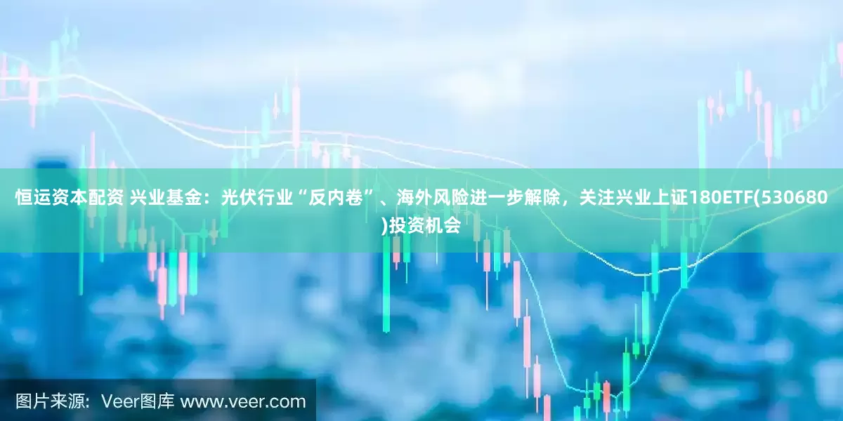 恒运资本配资 兴业基金：光伏行业“反内卷”、海外风险进一步解除，关注兴业上证180ETF(530680)投资机会