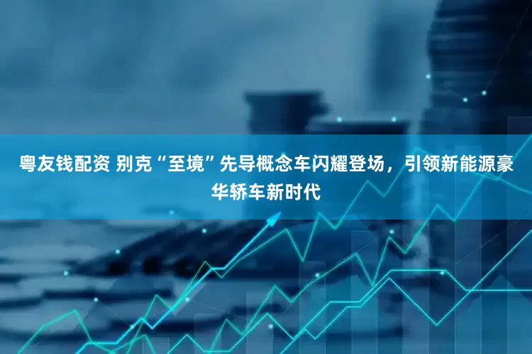 粤友钱配资 别克“至境”先导概念车闪耀登场，引领新能源豪华轿车新时代