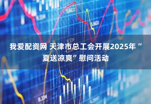 我爱配资网 天津市总工会开展2025年“夏送凉爽”慰问活动