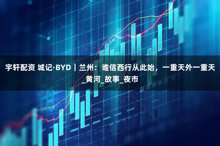 宇轩配资 城记·BYD｜兰州：谁信西行从此始，一重天外一重天_黄河_故事_夜市
