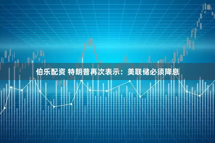伯乐配资 特朗普再次表示：美联储必须降息