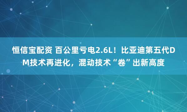 恒信宝配资 百公里亏电2.6L！比亚迪第五代DM技术再进化，混动技术“卷”出新高度