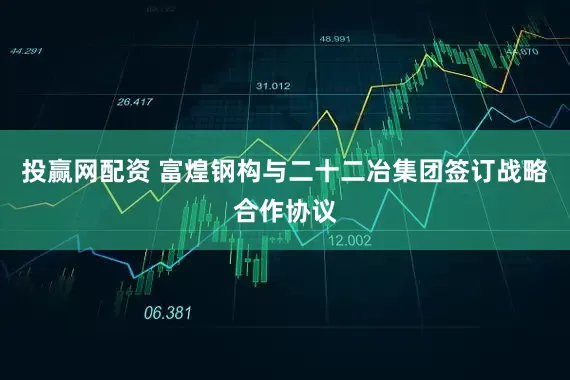 投赢网配资 富煌钢构与二十二冶集团签订战略合作协议