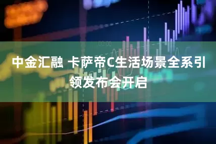 中金汇融 卡萨帝C生活场景全系引领发布会开启