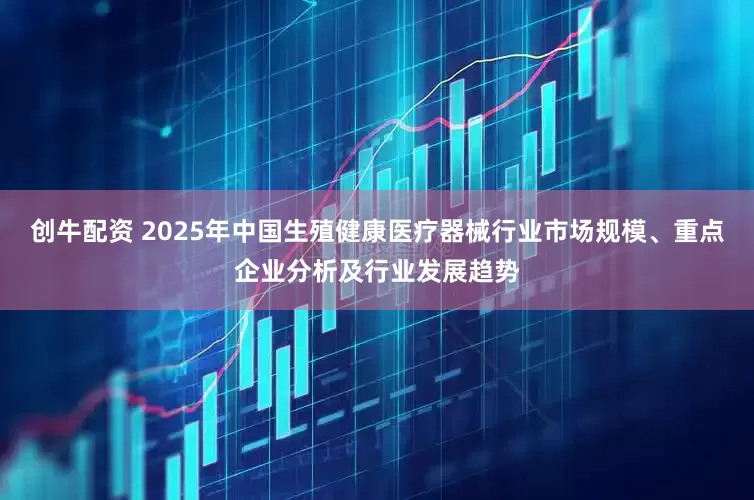 创牛配资 2025年中国生殖健康医疗器械行业市场规模、重点企业分析及行业发展趋势