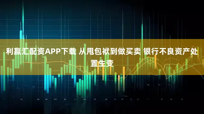 利赢汇配资APP下载 从甩包袱到做买卖 银行不良资产处置生变