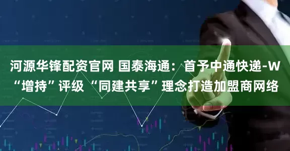 河源华锋配资官网 国泰海通：首予中通快递-W“增持”评级 “同建共享”理念打造加盟商网络