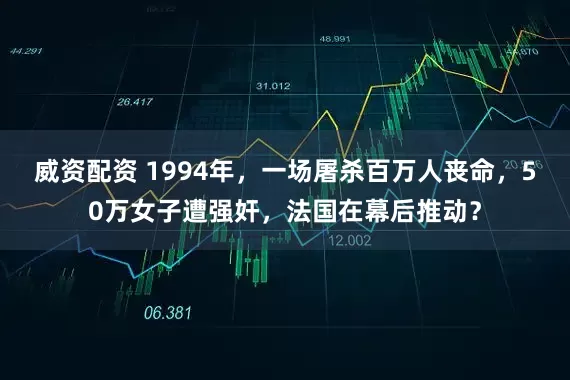 威资配资 1994年，一场屠杀百万人丧命，50万女子遭强奸，法国在幕后推动？