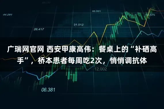 广瑞网官网 西安甲康高伟：餐桌上的“补硒高手”，桥本患者每周吃2次，悄悄调抗体