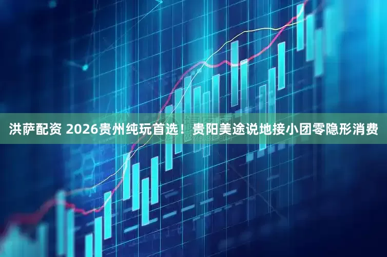洪萨配资 2026贵州纯玩首选！贵阳美途说地接小团零隐形消费
