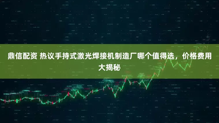 鼎信配资 热议手持式激光焊接机制造厂哪个值得选，价格费用大揭秘