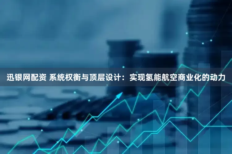 迅银网配资 系统权衡与顶层设计：实现氢能航空商业化的动力